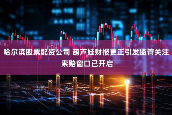 哈尔滨股票配资公司 葫芦娃财报更正引发监管关注 索赔窗口已开启