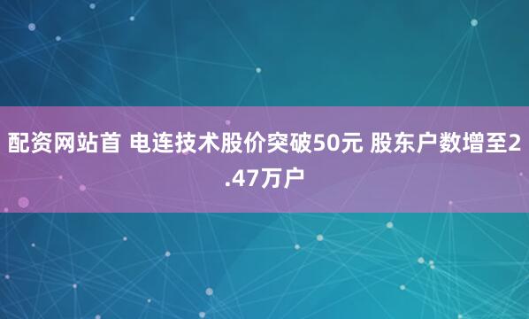 配资网站首 电连技术股价突破50元 股东户数增至2.47万户