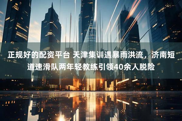 正规好的配资平台 天津集训遇暴雨洪流，济南短道速滑队两年轻教练引领40余人脱险