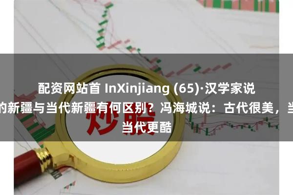 配资网站首 InXinjiang (65)·汉学家说丨古诗的新疆与当代新疆有何区别？冯海城说：古代很美，当代更酷