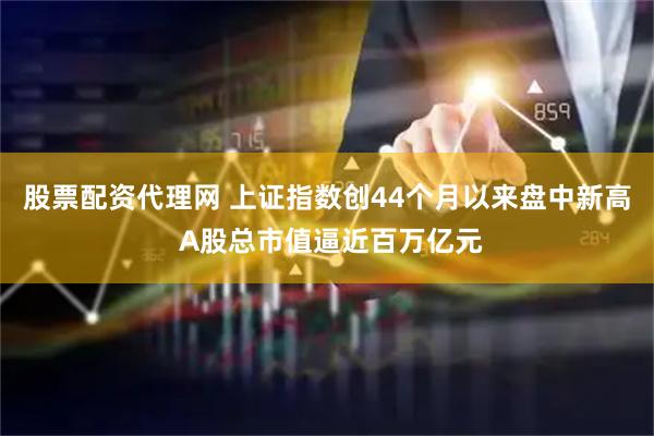 股票配资代理网 上证指数创44个月以来盘中新高 A股总市值逼近百万亿元