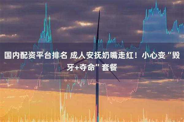 国内配资平台排名 成人安抚奶嘴走红！小心变“毁牙+夺命”套餐