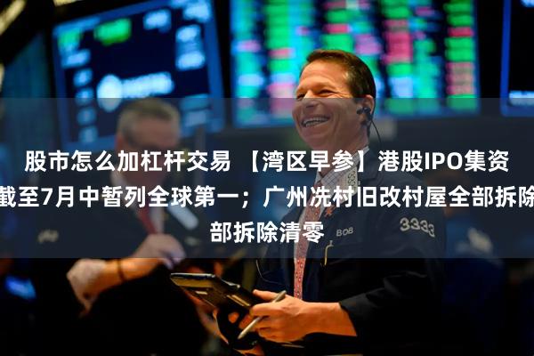 股市怎么加杠杆交易 【湾区早参】港股IPO集资今年截至7月中暂列全球第一；广州冼村旧改村屋全部拆除清零