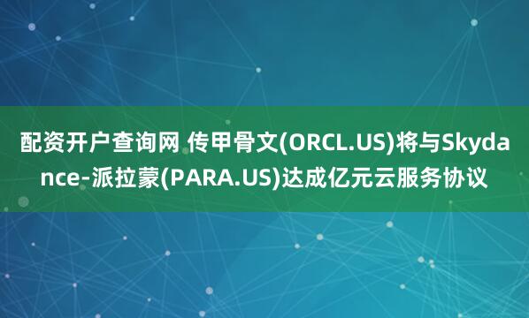 配资开户查询网 传甲骨文(ORCL.US)将与Skydance-派拉蒙(PARA.US)达成亿元云服务协议