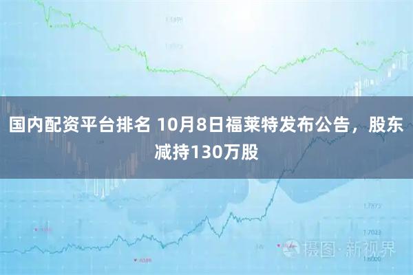 国内配资平台排名 10月8日福莱特发布公告，股东减持130万股